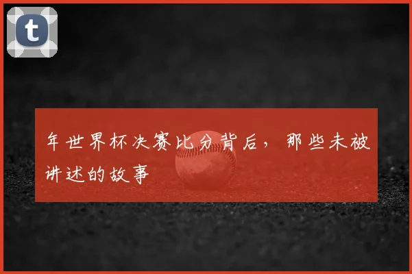 年世界杯决赛比分背后,那些未被讲述的故事