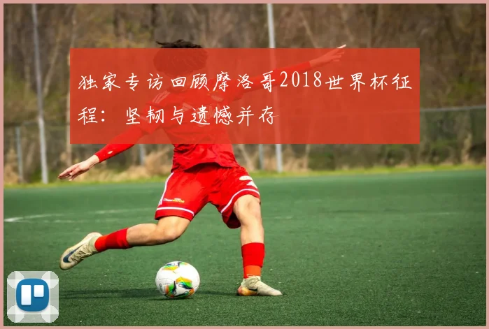 独家专访回顾摩洛哥2018世界杯征程:坚韧与遗憾并存