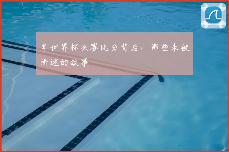年世界杯决赛比分背后,那些未被讲述的故事