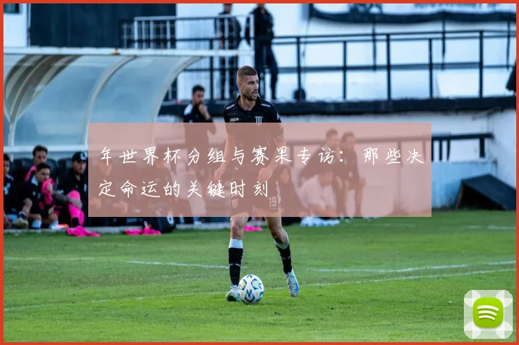 年世界杯分组与赛果专访：那些决定命运的关键时刻