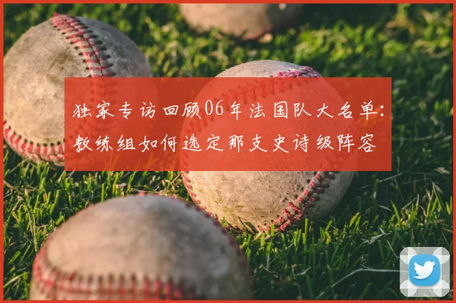 独家专访回顾06年法国队大名单:教练组如何选定那支史诗级阵容
