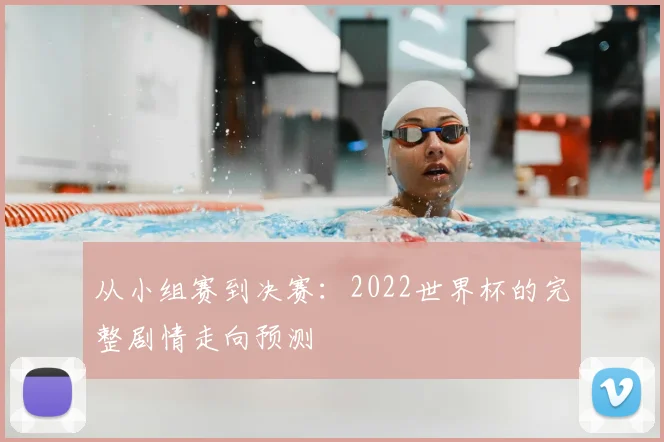 从小组赛到决赛：2022世界杯的完整剧情走向预测