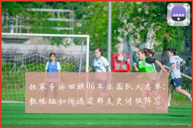 独家专访回顾06年法国队大名单：教练组如何选定那支史诗级阵容