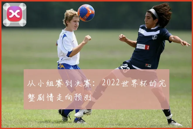 从小组赛到决赛：2022世界杯的完整剧情走向预测