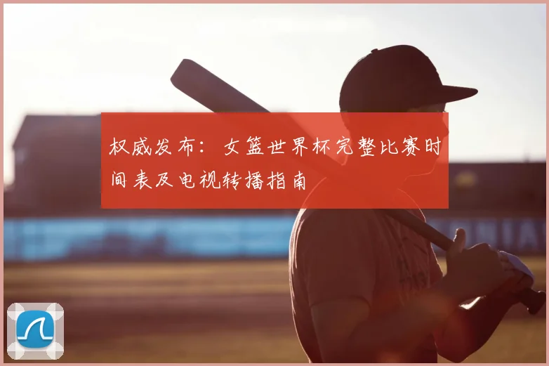 权威发布：女篮世界杯完整比赛时间表及电视转播指南