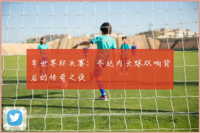 年世界杯决赛：齐达内头球双响背后的传奇之夜