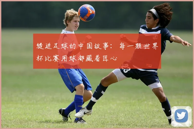 缝进足球的中国故事:每一颗世界杯比赛用球都藏着匠心