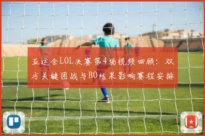 亚运会LOL决赛第4场视频回顾：双方关键团战与BO结果影响赛程安排