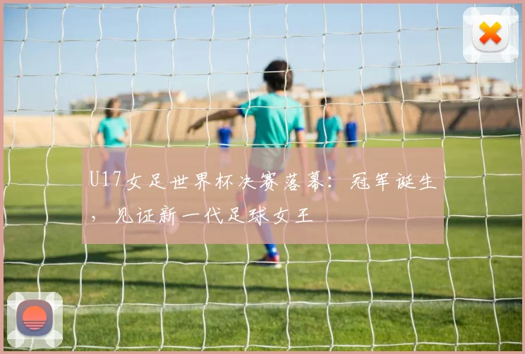 U17女足世界杯决赛落幕：冠军诞生，见证新一代足球女王