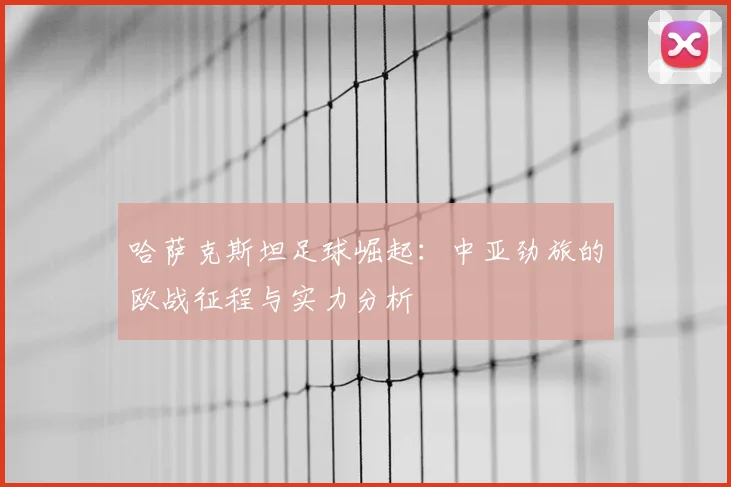 哈萨克斯坦足球崛起：中亚劲旅的欧战征程与实力分析