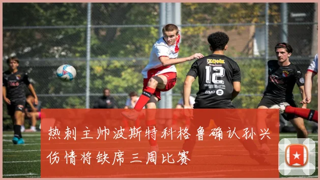 热刺主帅波斯特科格鲁确认孙兴慜伤情将缺席三周比赛