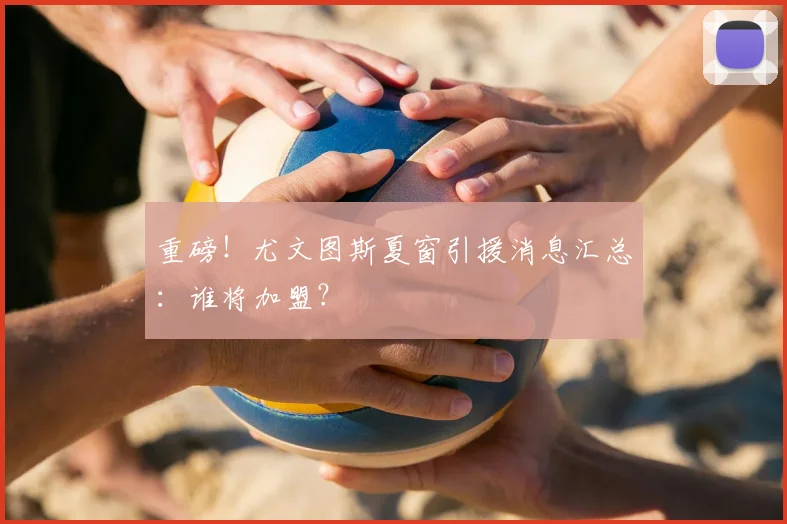 重磅!尤文图斯夏窗引援消息汇总:谁将加盟?