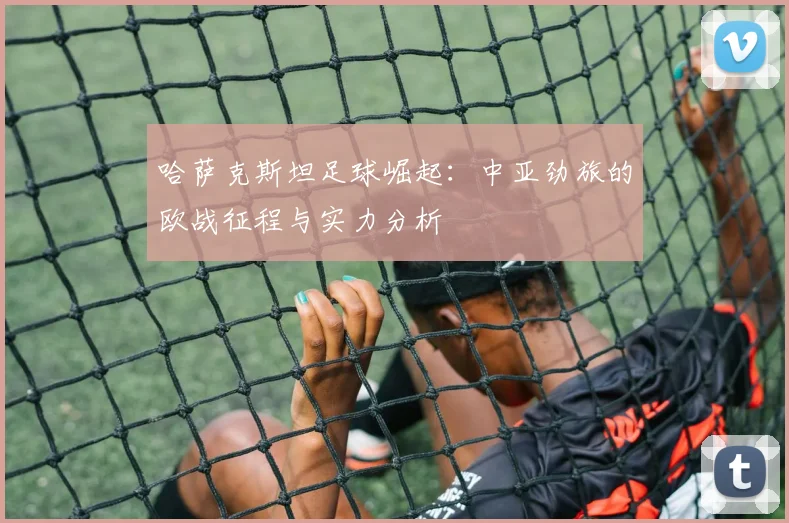 哈萨克斯坦足球崛起:中亚劲旅的欧战征程与实力分析