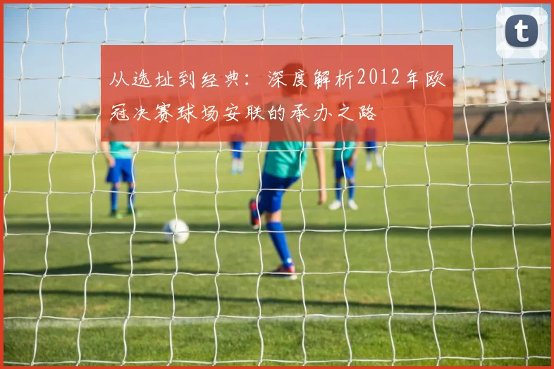 从选址到经典：深度解析2012年欧冠决赛球场安联的承办之路