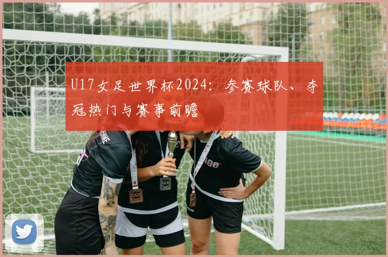 U17女足世界杯2024：参赛球队、夺冠热门与赛事前瞻
