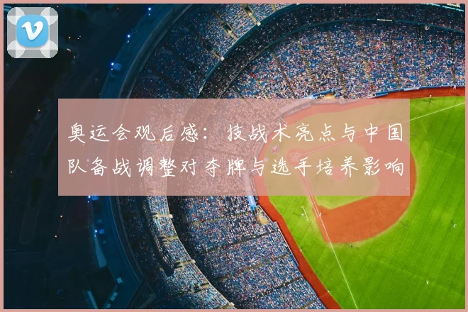 奥运会观后感：技战术亮点与中国队备战调整对夺牌与选手培养影响