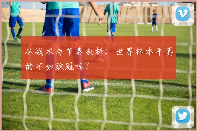 从战术与节奏剖析：世界杯水平真的不如欧冠吗？