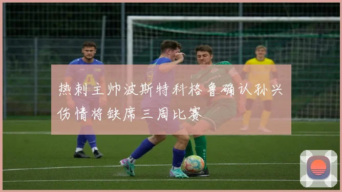 热刺主帅波斯特科格鲁确认孙兴慜伤情将缺席三周比赛