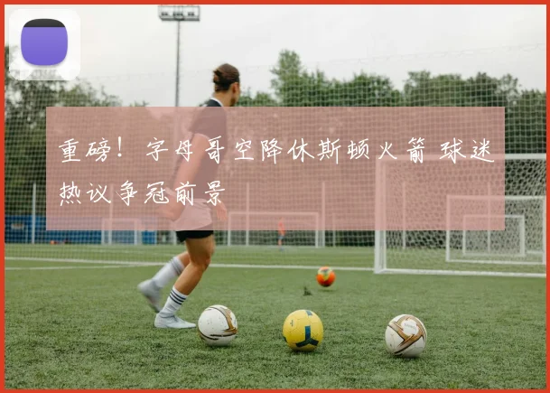 重磅!字母哥空降休斯顿火箭 球迷热议争冠前景