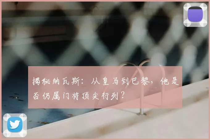 揭秘纳瓦斯：从皇马到巴黎，他是否仍属门将顶尖行列？
