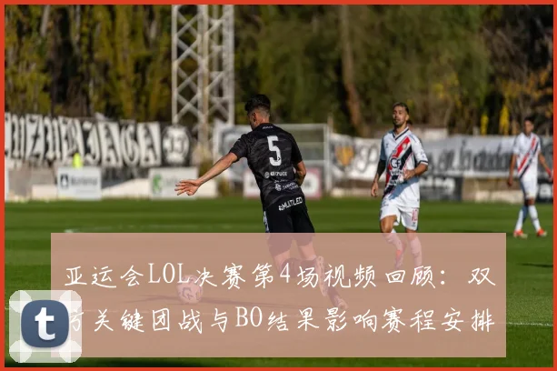 亚运会LOL决赛第4场视频回顾：双方关键团战与BO结果影响赛程安排